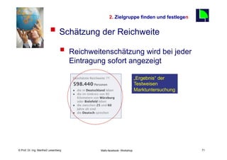 2. Zielgruppe finden und festlegen
                                                                                              71
                         §  Schätzung der Reichweite
                                 §  Reichweitenschätzung wird bei jeder
                                       Eintragung sofort angezeigt

                                                                          „Ergebnis“ der
                                                                          Testweisen
                                                                          Marktuntersuchung




    Fachhochschule des Mittelstands(FHM)
© Prof. Dr.-Ing. Manfred Leisenberg             Mafo-facebook- Workshop                            71
 