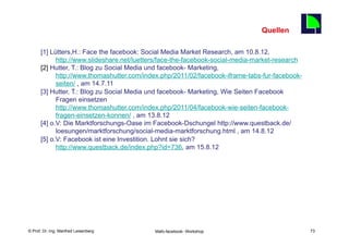 Quellen
                                                                                           73
      [1] Lütters,H.: Face the facebook: Social Media Market Research, am 10.8.12,
            http://www.slideshare.net/luetters/face-the-facebook-social-media-market-research
      [2] Hutter, T.: Blog zu Social Media und facebook- Marketing,
            http://www.thomashutter.com/index.php/2011/02/facebook-iframe-tabs-fur-facebook-
            seiten/ , am 14.7.11
      [3] Hutter, T.: Blog zu Social Media und facebook- Marketing, Wie Seiten Facebook
            Fragen einsetzen
            http://www.thomashutter.com/index.php/2011/04/facebook-wie-seiten-facebook-
            fragen-einsetzen-konnen/ , am 13.8.12
      [4] o.V: Die Marktforschungs-Oase im Facebook-Dschungel http://www.questback.de/
            loesungen/marktforschung/social-media-marktforschung.html , am 14.8.12
      [5] o.V: Facebook ist eine Investition. Lohnt sie sich?
            http://www.questback.de/index.php?id=736, am 15.8.12




    Fachhochschule des Mittelstands(FHM)
© Prof. Dr.-Ing. Manfred Leisenberg         Mafo-facebook- Workshop                             73
 