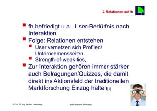 2. Relationen auf fb
                                                                                            7

          §  fb befriedigt u.a. User-Bedürfnis nach
              Interaktion
          §  Folge: Relationen entstehen
                  §  User vernetzen sich Profilen/
                      Unternehmensseiten
                  §  Strength-of-weak-ties,
          §  Zur Interaktion gehören immer stärker
                  auch Befragungen/Quizzes, die damit
                  direkt ins Aktionsfeld der traditionellen
                  Marktforschung Einzug halten[1]

    Fachhochschule des Mittelstands(FHM)
© Prof. Dr.-Ing. Manfred Leisenberg        Mafo-facebook- Workshop                              7
 