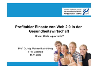 Profitabler Einsatz von Web 2.0 in der
        Gesundheitswirtschaft
                 Social Media - quo vadis?




 Prof. Dr.-Ing. Manfred Leisenberg
            FHM Bielefeld
             15.11.2012
 