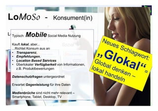 2929© Prof. Dr.-Ing. Manfred Leisenberg Forum26, 11.2.15
LoMoSo - Konsument(in)
Lokal-
Mobil-
Sozial
[9]
Typisch: MobileSocial Media Nutzung
Kauft lokal, aber...
...Richtet Konsum aus an
•  Transparenz,
•  Empfehlungen,
•  Location Based Services
•  Überlokaler Verfügbarkeit von Informationen,
z.B. Produktbewertungen
Datenschutzfragen untergeordnet
Erwartet Gegenleistung für ihre Daten
Medienbrüche sind nicht mehr relevant –
Smartphone, Tablet, Desktop, TV
 