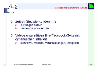 3333© Prof. Dr.-Ing. Manfred Leisenberg Forum26, 11.2.15
facebook im Unternehmens- Einsatz
5.  Zeigen Sie, wie Kunden Ihre
Ø  Leistungen nutzen
Ø  Handelsgüter einsetzen
6.  Videos unterstützen Ihre Facebook-Seite mit
dynamischen Inhalten
Ø  Interviews, Messen, Veranstaltungen, Imagefilm
2
 