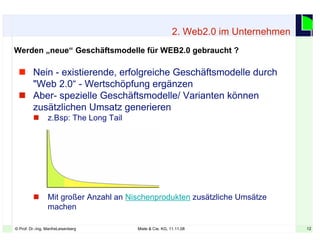 12© Prof. Dr.-Ing. ManfreLeisenberg Miele & Cie. KG, 11.11.08 12
Werden „neue“ Geschäftsmodelle für WEB2.0 gebraucht ?
2. Web2.0 im Unternehmen
 Nein - existierende, erfolgreiche Geschäftsmodelle durch
"Web 2.0“ - Wertschöpfung ergänzen
 Aber- spezielle Geschäftsmodelle/ Varianten können
zusätzlichen Umsatz generieren
 z.Bsp: The Long Tail
 Mit großer Anzahl an Nischenprodukten zusätzliche Umsätze
machen
 