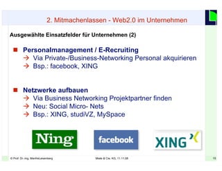 15© Prof. Dr.-Ing. ManfreLeisenberg Miele & Cie. KG, 11.11.08 15
 Personalmanagement / E-Recruiting
 Via Private-/Business-Networking Personal akquirieren
 Bsp.: facebook, XING
 Netzwerke aufbauen
 Via Business Networking Projektpartner finden
 Neu: Social Micro- Nets
 Bsp.: XING, studiVZ, MySpace
Ausgewählte Einsatzfelder für Unternehmen (2)
2. Mitmachenlassen - Web2.0 im Unternehmen
 
