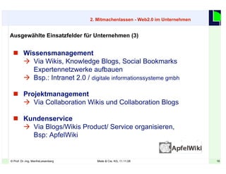 16© Prof. Dr.-Ing. ManfreLeisenberg Miele & Cie. KG, 11.11.08 16
 Wissensmanagement
 Via Wikis, Knowledge Blogs, Social Bookmarks
Expertennetzwerke aufbauen
 Bsp.: Intranet 2.0 / digitale informationssysteme gmbh
 Projektmanagement
 Via Collaboration Wikis und Collaboration Blogs
 Kundenservice
 Via Blogs/Wikis Product/ Service organisieren,
Bsp: ApfelWiki
Ausgewählte Einsatzfelder für Unternehmen (3)
2. Mitmachenlassen - Web2.0 im Unternehmen
 