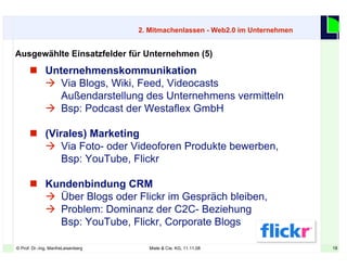 18© Prof. Dr.-Ing. ManfreLeisenberg Miele & Cie. KG, 11.11.08 18
 Unternehmenskommunikation
 Via Blogs, Wiki, Feed, Videocasts
Außendarstellung des Unternehmens vermitteln
 Bsp: Podcast der Westaflex GmbH
 (Virales) Marketing
 Via Foto- oder Videoforen Produkte bewerben,
Bsp: YouTube, Flickr
 Kundenbindung CRM
 Über Blogs oder Flickr im Gespräch bleiben,
 Problem: Dominanz der C2C- Beziehung
Bsp: YouTube, Flickr, Corporate Blogs
Ausgewählte Einsatzfelder für Unternehmen (5)
2. Mitmachenlassen - Web2.0 im Unternehmen
 