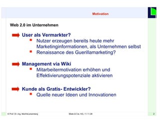 2© Prof. Dr.-Ing. ManfreLeisenberg Miele & Cie. KG, 11.11.08 2
Motivation
Web 2.0 im Unternehmen
User als Vermarkter?
 Nutzer erzeugen bereits heute mehr
Marketinginformationen, als Unternehmen selbst
 Renaissance des Guerillamarketing?
Management via Wiki
 Mitarbeitermotivation erhöhen und
Effektivierungspotenziale aktivieren
Kunde als Gratis- Entwickler?
 Quelle neuer Ideen und Innovationen
 