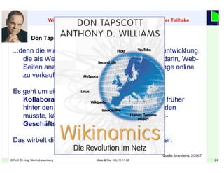 24© Prof. Dr.-Ing. ManfreLeisenberg Miele & Cie. KG, 11.11.08 24
...denn die wirkliche Bedeutung der jüngsten Netzentwicklung,
die als Web 2.0 bezeichnet wird, besteht nicht darin, Web-
Seiten anzulegen, Besucher zu zählen oder Dinge online
zu verkaufen.
Es geht um eine globale Infrastruktur, dank der die
Kollaborationskosten gegen Null fallen. Was früher
hinter den Mauern eines Unternehmens stattfinden
musste, kann heute in allen möglichen Peering-
Geschäftsmodellen passieren.
Das wirbelt die ganze Volkswirtschaft durcheinander.
Don Tapscott im Interview
Wikinomics: Kapitalismus mit einer Prise sozialistischer Teilhabe
Quelle: brandeins, 2/2007
 