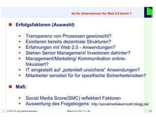 27© Prof. Dr.-Ing. ManfreLeisenberg Miele & Cie. KG, 11.11.08 27
 Erfolgsfaktoren (Auswahl)
 Transparenz von Prozessen gewünscht?
 Existieren bereits dezentrale Strukturen?
 Erfahrungen mit Web 2.0 - Anwendungen?
 Stehen Senior Management/ Investoren dahinter?
 Management/Marketing/ Kommunikation online-
fokussiert?
 IT eingestellt auf „potentiell unsichere“ Anwendungen?
 Mitarbeiter sensibel für für spezifische Sicherheitsrisiken?
 Maß:
 Social Media Score(SMC) reflektiert Faktoren
 Auswertung des Fragebogens: http://socialmediakennzahl.blogg.de/
Ist Ihr Unternehmen für Web 2.0 bereit ?
 