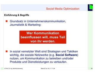 29© Prof. Dr.-Ing. ManfreLeisenberg Miele & Cie. KG, 11.11.08 29
Social Media Optimization
Einführung & Begriffe
 Grundsatz in Unternehmenskommunikation,
Journalistik & Marketing:
 In sozial vernetzter Welt sind Strategien und Taktiken
wichtig, die soziale Netzwerke (e.g. Social Software)
nutzen, um Kommunikation zu betreiben und/oder
Produkte und Dienstleistungen zu verkaufen.
Wer Kommunikation
beeinflussen will, muss Teil
von ihr werden.
 