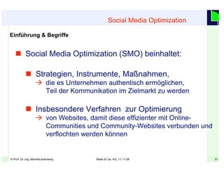 31© Prof. Dr.-Ing. ManfreLeisenberg Miele & Cie. KG, 11.11.08 31
 Social Media Optimization (SMO) beinhaltet:
 Strategien, Instrumente, Maßnahmen,
 die es Unternehmen authentisch ermöglichen,
Teil der Kommunikation im Zielmarkt zu werden
 Insbesondere Verfahren zur Optimierung
 von Websites, damit diese effizienter mit Online-
Communities und Community-Websites verbunden und
verflochten werden können
Social Media Optimization
Einführung & Begriffe
 