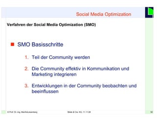 32© Prof. Dr.-Ing. ManfreLeisenberg Miele & Cie. KG, 11.11.08 32
Social Media Optimization
Verfahren der Social Media Optimization (SMO)
 SMO Basisschritte
1. Teil der Community werden
2. Die Community effektiv in Kommunikation und
Marketing integrieren
3. Entwicklungen in der Community beobachten und
beeinflussen
 