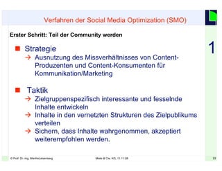 33© Prof. Dr.-Ing. ManfreLeisenberg Miele & Cie. KG, 11.11.08 33
 Strategie
 Ausnutzung des Missverhältnisses von Content-
Produzenten und Content-Konsumenten für
Kommunikation/Marketing
 Taktik
 Zielgruppenspezifisch interessante und fesselnde
Inhalte entwickeln
 Inhalte in den vernetzten Strukturen des Zielpublikums
verteilen
 Sichern, dass Inhalte wahrgenommen, akzeptiert
weiterempfohlen werden.
Verfahren der Social Media Optimization (SMO)
Erster Schritt: Teil der Community werden
1
 