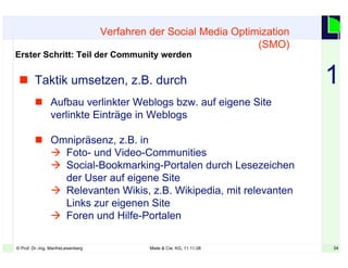 34© Prof. Dr.-Ing. ManfreLeisenberg Miele & Cie. KG, 11.11.08 34
 Taktik umsetzen, z.B. durch
 Aufbau verlinkter Weblogs bzw. auf eigene Site
verlinkte Einträge in Weblogs
 Omnipräsenz, z.B. in
 Foto- und Video-Communities
 Social-Bookmarking-Portalen durch Lesezeichen
der User auf eigene Site
 Relevanten Wikis, z.B. Wikipedia, mit relevanten
Links zur eigenen Site
 Foren und Hilfe-Portalen
Verfahren der Social Media Optimization
(SMO)
Erster Schritt: Teil der Community werden
1
 