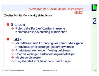 35© Prof. Dr.-Ing. ManfreLeisenberg Miele & Cie. KG, 11.11.08 35
 Strategie
 Potenzielle Partner/Kunden in eigene
Kommunikation/Marketing einbeziehen
 Taktik
 Identifikation und Förderung von Usern, die eigene
Produkte/Dienstleistungen positiv erwähnen
 Produktbesprechungen, Voting belohnen
 User an wichtigen Entscheidungen beteiligen
 Mashups einsetzen
 Eingehende Links belohnen - Trackbacks
Verfahren der Social Media Optimization
(SMO)
Zweiter Schritt: Community einbeziehen
2
 