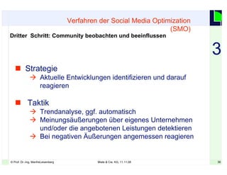 36© Prof. Dr.-Ing. ManfreLeisenberg Miele & Cie. KG, 11.11.08 36
 Strategie
 Aktuelle Entwicklungen identifizieren und darauf
reagieren
 Taktik
 Trendanalyse, ggf. automatisch
 Meinungsäußerungen über eigenes Unternehmen
und/oder die angebotenen Leistungen detektieren
 Bei negativen Äußerungen angemessen reagieren
Verfahren der Social Media Optimization
(SMO)
Dritter Schritt: Community beobachten und beeinflussen
3
 
