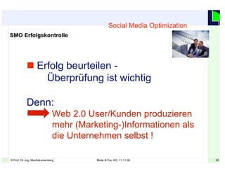 38© Prof. Dr.-Ing. ManfreLeisenberg Miele & Cie. KG, 11.11.08 38
Social Media Optimization
SMO Erfolgskontrolle
 Erfolg beurteilen -
Überprüfung ist wichtig
Denn:
Web 2.0 User/Kunden produzieren
mehr (Marketing-)Informationen als
die Unternehmen selbst !
 