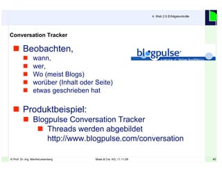 40© Prof. Dr.-Ing. ManfreLeisenberg Miele & Cie. KG, 11.11.08 40
 Beobachten,
 wann,
 wer,
 Wo (meist Blogs)
 worüber (Inhalt oder Seite)
 etwas geschrieben hat
 Produktbeispiel:
 Blogpulse Conversation Tracker
 Threads werden abgebildet
http://www.blogpulse.com/conversation
4. Web 2.0 Erfolgskontrolle
Conversation Tracker
 