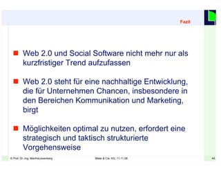 44© Prof. Dr.-Ing. ManfreLeisenberg Miele & Cie. KG, 11.11.08 44
 Web 2.0 und Social Software nicht mehr nur als
kurzfristiger Trend aufzufassen
 Web 2.0 steht für eine nachhaltige Entwicklung,
die für Unternehmen Chancen, insbesondere in
den Bereichen Kommunikation und Marketing,
birgt
 Möglichkeiten optimal zu nutzen, erfordert eine
strategisch und taktisch strukturierte
Vorgehensweise
Fazit
 