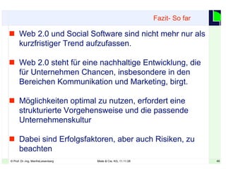 46© Prof. Dr.-Ing. ManfreLeisenberg Miele & Cie. KG, 11.11.08 46
 Web 2.0 und Social Software sind nicht mehr nur als
kurzfristiger Trend aufzufassen.
 Web 2.0 steht für eine nachhaltige Entwicklung, die
für Unternehmen Chancen, insbesondere in den
Bereichen Kommunikation und Marketing, birgt.
 Möglichkeiten optimal zu nutzen, erfordert eine
strukturierte Vorgehensweise und die passende
Unternehmenskultur
 Dabei sind Erfolgsfaktoren, aber auch Risiken, zu
beachten
Fazit- So far
 