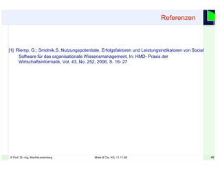 48© Prof. Dr.-Ing. ManfreLeisenberg Miele & Cie. KG, 11.11.08 48
[1] Riemp, G.; Smolnik,S.:Nutzungspotentiale, Erfolgsfaktoren und Leistungsindikatoren von Social
Software für das organisationale Wissensmanagement, In: HMD- Praxis der
Wirtschaftsinformatik, Vol. 43, No. 252, 2006, S. 16- 27
Referenzen
 
