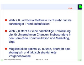 © Prof. Dr.-Ing. Manfred Leisenberg Miele & Cie. KG, 11.11.08 50
 Web 2.0 und Social Software nicht mehr nur als
kurzfristiger Trend aufzufassen
 Web 2.0 steht für eine nachhaltige Entwicklung,
die für Unternehmen Chancen, insbesondere in
den Bereichen Kommunikation und Marketing,
birgt
 Möglichkeiten optimal zu nutzen, erfordert eine
strategisch und taktisch strukturierte
Vorgehensweise
Fazit
 