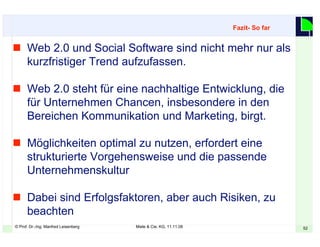© Prof. Dr.-Ing. Manfred Leisenberg Miele & Cie. KG, 11.11.08 52
 Web 2.0 und Social Software sind nicht mehr nur als
kurzfristiger Trend aufzufassen.
 Web 2.0 steht für eine nachhaltige Entwicklung, die
für Unternehmen Chancen, insbesondere in den
Bereichen Kommunikation und Marketing, birgt.
 Möglichkeiten optimal zu nutzen, erfordert eine
strukturierte Vorgehensweise und die passende
Unternehmenskultur
 Dabei sind Erfolgsfaktoren, aber auch Risiken, zu
beachten
Fazit- So far
 