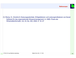 © Prof. Dr.-Ing. Manfred Leisenberg Miele & Cie. KG, 11.11.08 54
[1] Riemp, G.; Smolnik,S.:Nutzungspotentiale, Erfolgsfaktoren und Leistungsindikatoren von Social
Software für das organisationale Wissensmanagement, In: HMD- Praxis der
Wirtschaftsinformatik, Vol. 43, No. 252, 2006, S. 16- 27
Referenzen
 