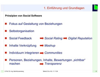 8© Prof. Dr.-Ing. ManfreLeisenberg Miele & Cie. KG, 11.11.08 8
Prinzipien von Social Software
 Fokus auf Gestaltung von Beziehungen
 Selbstorganisation
 Social Feedback Social Rating Digital Reputation
 Inhalte Verknüpfung Mashup
 Individuum integrieren Communities
 Personen, Beziehungen, Inhalte, Bewertungen „sichtbar“
machen Transparenz
1. Einführung und Grundlagen
 