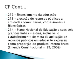    212 – financiamento da educação
   213 – alocação de recursos públicos a
    entidades comunitárias, confessionais e
    filantrópicas
   214 – Plano Nacional de Educação e suas seis
    grandes linhas mestras, inclusive, o
    estabelecimento de meta de aplicação de
    recursos públicos em educação expressa
    como proporção do produto interno bruto
    (Emenda Constitucional n. 59, 2009).
 