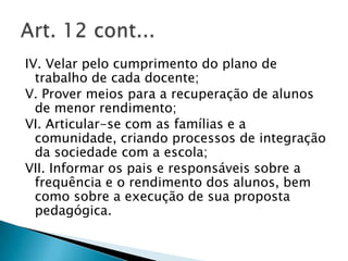 IV. Velar pelo cumprimento do plano de
  trabalho de cada docente;
V. Prover meios para a recuperação de alunos
  de menor rendimento;
VI. Articular-se com as famílias e a
  comunidade, criando processos de integração
  da sociedade com a escola;
VII. Informar os pais e responsáveis sobre a
  frequência e o rendimento dos alunos, bem
  como sobre a execução de sua proposta
  pedagógica.
 