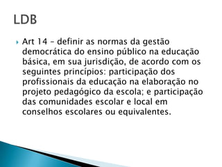   Art 14 – definir as normas da gestão
    democrática do ensino público na educação
    básica, em sua jurisdição, de acordo com os
    seguintes princípios: participação dos
    profissionais da educação na elaboração no
    projeto pedagógico da escola; e participação
    das comunidades escolar e local em
    conselhos escolares ou equivalentes.
 