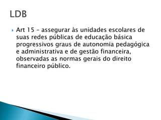    Art 15 – assegurar às unidades escolares de
    suas redes públicas de educação básica
    progressivos graus de autonomia pedagógica
    e administrativa e de gestão financeira,
    observadas as normas gerais do direito
    financeiro público.
 