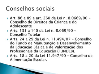    Art. 86 a 89 e art. 260 da Lei n. 8.0669/90 –
    Conselho de Direitos da Criança e do
    Adolescente
   Arts. 131 a 140 da Lei n. 8.069/90 –
    Conselho Tutelar
   Arts. 24 a 29 da Lei n. 11.494/07 – Conselho
    do Fundo de Manutenção e Desenvolvimento
    da Educação Básica e de Valorização dos
    Profissionais da Educação (FUNDEB).
   Arts. 18 a 20 da Lei 11.947/90 – Conselho de
    Alimentação Escolar.
 