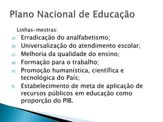 Linhas-mestras:
a)    Erradicação do analfabetismo;
b)    Universalização do atendimento escolar;
c)    Melhoria da qualidade do ensino;
d)    Formação para o trabalho;
e)    Promoção humanística, científica e
      tecnológica do País;
f)    Estabelecimento de meta de aplicação de
      recursos públicos em educação como
      proporção do PIB.
 
