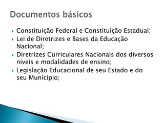    Constituição Federal e Constituição Estadual;
   Lei de Diretrizes e Bases da Educação
    Nacional;
   Diretrizes Curriculares Nacionais dos diversos
    níveis e modalidades de ensino;
   Legislação Educacional de seu Estado e do
    seu Município;
 