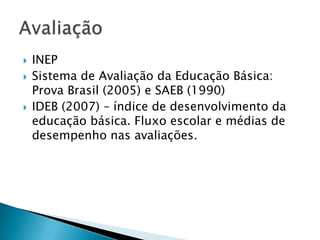    INEP
   Sistema de Avaliação da Educação Básica:
    Prova Brasil (2005) e SAEB (1990)
   IDEB (2007) – índice de desenvolvimento da
    educação básica. Fluxo escolar e médias de
    desempenho nas avaliações.
 