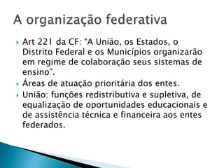    Art 221 da CF: “A União, os Estados, o
    Distrito Federal e os Municípios organizarão
    em regime de colaboração seus sistemas de
    ensino”.
   Áreas de atuação prioritária dos entes.
   União: funções redistributiva e supletiva, de
    equalização de oportunidades educacionais e
    de assistência técnica e financeira aos entes
    federados.
 