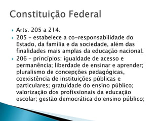    Arts. 205 a 214.
   205 – estabelece a co-responsabilidade do
    Estado, da família e da sociedade, além das
    finalidades mais amplas da educação nacional.
   206 – princípios: igualdade de acesso e
    permanência; liberdade de ensinar e aprender;
    pluralismo de concepções pedagógicas,
    coexistência de instituições públicas e
    particulares; gratuidade do ensino público;
    valorização dos profissionais da educação
    escolar; gestão democrática do ensino público;
 