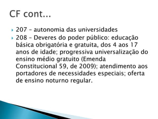    207 – autonomia das universidades
   208 – Deveres do poder público: educação
    básica obrigatória e gratuita, dos 4 aos 17
    anos de idade; progressiva universalização do
    ensino médio gratuito (Emenda
    Constitucional 59, de 2009); atendimento aos
    portadores de necessidades especiais; oferta
    de ensino noturno regular.
 