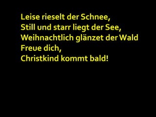 Leise rieselt der Schnee,
Still und starr liegt der See,
Weihnachtlich glänzet der Wald
Freue dich,
Christkind kommt bald!

 