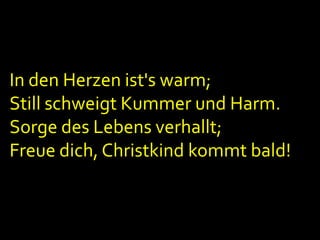 In den Herzen ist's warm;
Still schweigt Kummer und Harm.
Sorge des Lebens verhallt;
Freue dich, Christkind kommt bald!

 