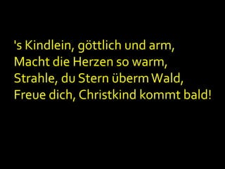 's Kindlein, göttlich und arm,
Macht die Herzen so warm,
Strahle, du Stern überm Wald,
Freue dich, Christkind kommt bald!

 