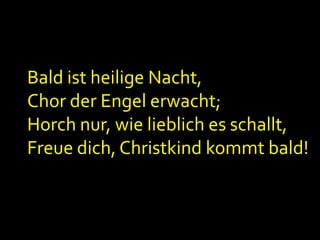Bald ist heilige Nacht,
Chor der Engel erwacht;
Horch nur, wie lieblich es schallt,
Freue dich, Christkind kommt bald!

 