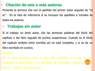 • Citación de seis o más autores
Presente la primera cita con el apellido del primer autor seguido de “et
al.” . En la lista de referencia sí se incluyen los apellidos e iniciales de
todos los autores.
• Trabajos sin autor
Si el trabajo no tiene autor, cite las primeras palabras del título del
capítulo o del libro seguido de puntos suspensivos. Cuando es el título
del capítulo anótelo entre comillas así no esté completo, y si es de un
libro escríbalo en cursiva.
Ejemplo:
No es fácil distinguir entre lo que está permitido y lo que le está
prohibido al presidente en la campaña de reelección (“Sigue polémica
sobre…”, 2007, 1 de diciembre).
 