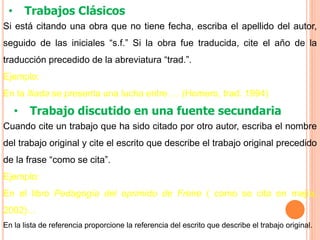 • Trabajos Clásicos
Si está citando una obra que no tiene fecha, escriba el apellido del autor,
seguido de las iniciales “s.f.” Si la obra fue traducida, cite el año de la
traducción precedido de la abreviatura “trad.”.
Ejemplo:
En la Iliada se presenta una lucha entre … (Homero, trad. 1994)
• Trabajo discutido en una fuente secundaria
Cuando cite un trabajo que ha sido citado por otro autor, escriba el nombre
del trabajo original y cite el escrito que describe el trabajo original precedido
de la frase “como se cita”.
Ejemplo:
En el libro Pedagogía del oprimido de Freire ( como se cita en mejía,
2002)…
En la lista de referencia proporcione la referencia del escrito que describe el trabajo original.
 