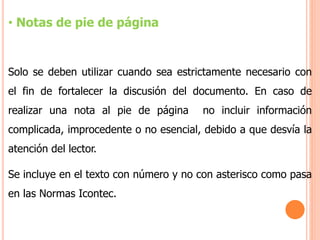 • Notas de pie de página
Solo se deben utilizar cuando sea estrictamente necesario con
el fin de fortalecer la discusión del documento. En caso de
realizar una nota al pie de página no incluir información
complicada, improcedente o no esencial, debido a que desvía la
atención del lector.
Se incluye en el texto con número y no con asterisco como pasa
en las Normas Icontec.
 