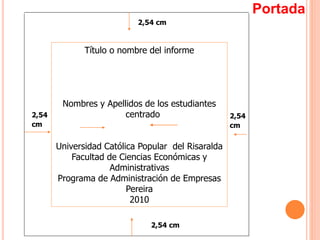 2,54
cm
2,54 cm
2,54
cm
2,54 cm
Título o nombre del informe
Nombres y Apellidos de los estudiantes
centrado
Universidad Católica Popular del Risaralda
Facultad de Ciencias Económicas y
Administrativas
Programa de Administración de Empresas
Pereira
2010
Portada
 