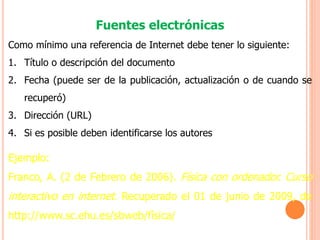 Fuentes electrónicas
Como mínimo una referencia de Internet debe tener lo siguiente:
1. Título o descripción del documento
2. Fecha (puede ser de la publicación, actualización o de cuando se
recuperó)
3. Dirección (URL)
4. Si es posible deben identificarse los autores
Ejemplo:
Franco, A. (2 de Febrero de 2006). Física con ordenador. Curso
interactivo en internet. Recuperado el 01 de junio de 2009, de
http://www.sc.ehu.es/sbweb/física/
 