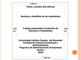 2,54
cm
2,54 cm
2,54
cm
2,54 cm
Título o nombre del informe
Nombres y Apellidos de los estudiantes
Trabajo presentado al Colectivo de
Docentes y Estudiantes
Universidad Católica Popular del Risaralda
Facultad de Ciencias Económicas y
Administrativas
Programa de Administración de Empresas
Pereira
2010
 